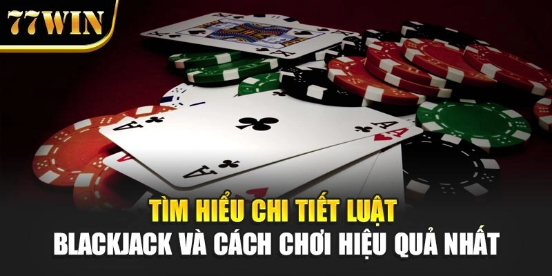 Tìm hiểu chi tiết luật Blackjack và cách chơi hiệu quả nhất